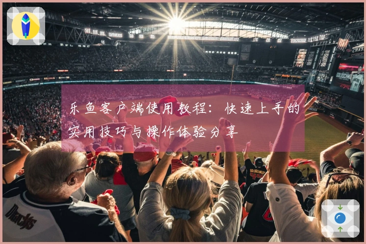 乐鱼客户端使用教程：快速上手的实用技巧与操作体验分享