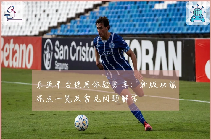 乐鱼平台使用体验分享：新版功能亮点一览及常见问题解答