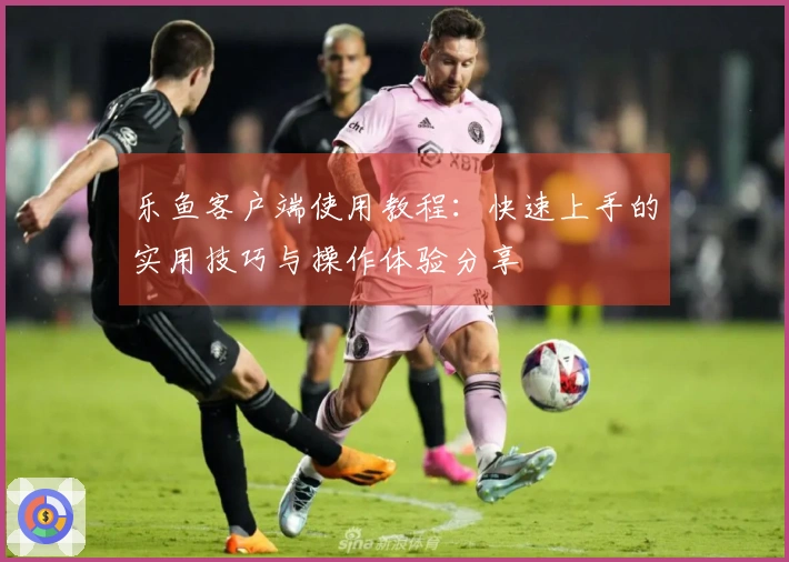 乐鱼客户端使用教程：快速上手的实用技巧与操作体验分享