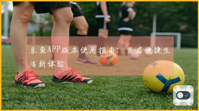 乐鱼APP版本使用指南：开启便捷生活新体验
