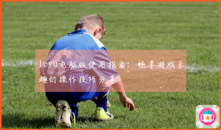leyu电脑版使用指南：畅享游戏乐趣的操作技巧分享
