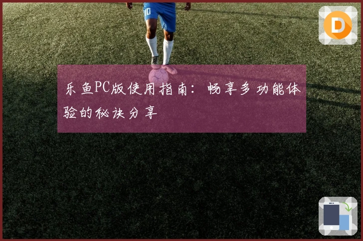 乐鱼PC版使用指南：畅享多功能体验的秘诀分享