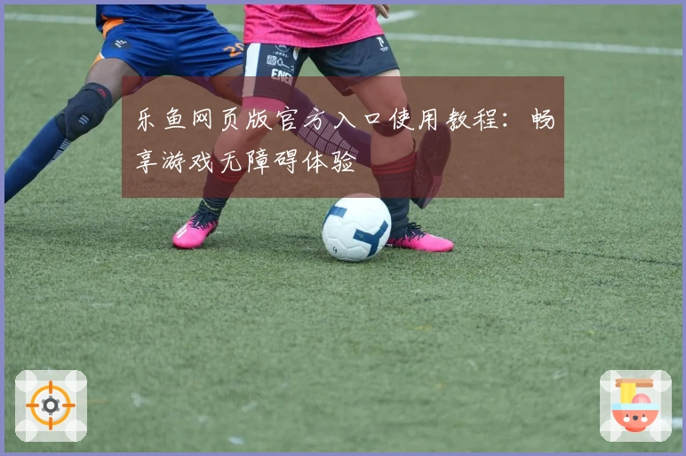 乐鱼网页版官方入口使用教程：畅享游戏无障碍体验