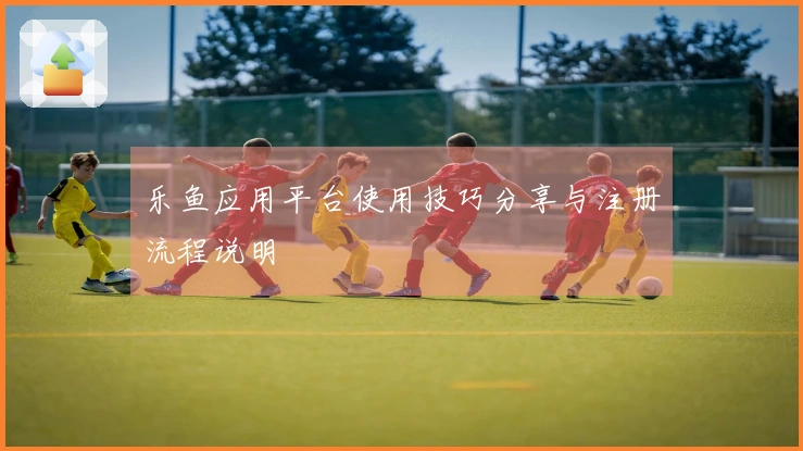 乐鱼应用平台使用技巧分享与注册流程说明