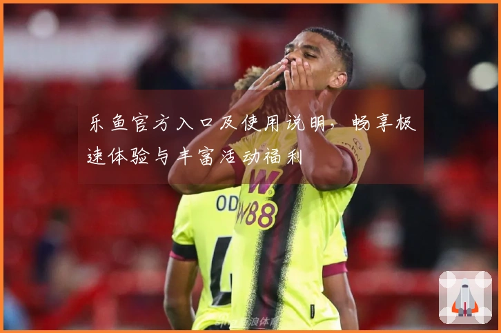 乐鱼官方入口及使用说明，畅享极速体验与丰富活动福利