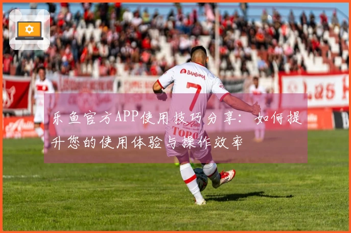 乐鱼官方APP使用技巧分享：如何提升您的使用体验与操作效率