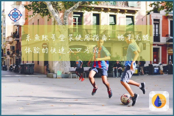乐鱼账号登录使用指南：畅享无缝体验的快速入口方式
