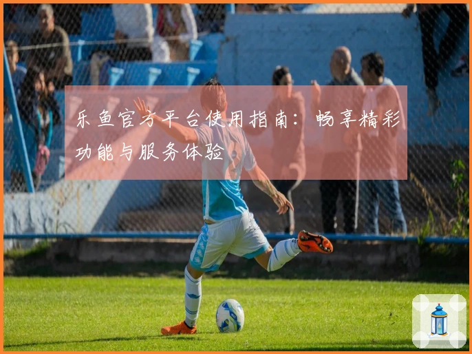 乐鱼官方平台使用指南：畅享精彩功能与服务体验