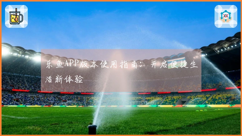 乐鱼APP版本使用指南：开启便捷生活新体验