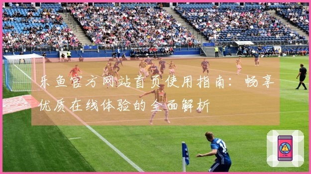 乐鱼官方网站首页使用指南：畅享优质在线体验的全面解析