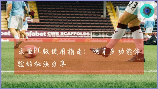乐鱼PC版使用指南：畅享多功能体验的秘诀分享