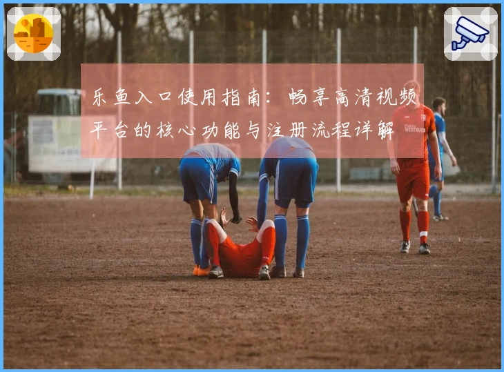 乐鱼入口使用指南：畅享高清视频平台的核心功能与注册流程详解